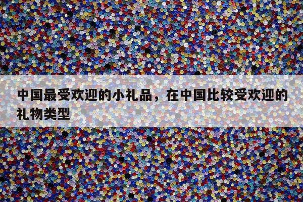 中国最受欢迎的小礼品，在中国比较受欢迎的礼物类型
