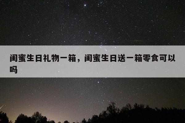 闺蜜生日礼物一箱，闺蜜生日送一箱零食可以吗