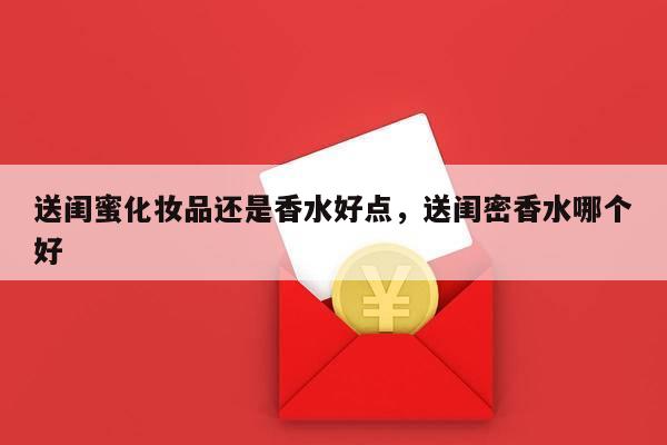 送闺蜜化妆品还是香水好点，送闺密香水哪个好