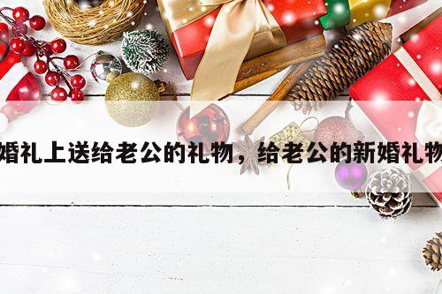 婚礼上送给老公的礼物，给老公的新婚礼物