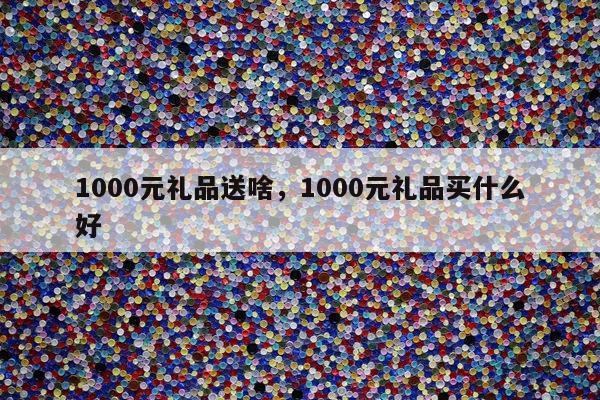 1000元礼品送啥，1000元礼品买什么好