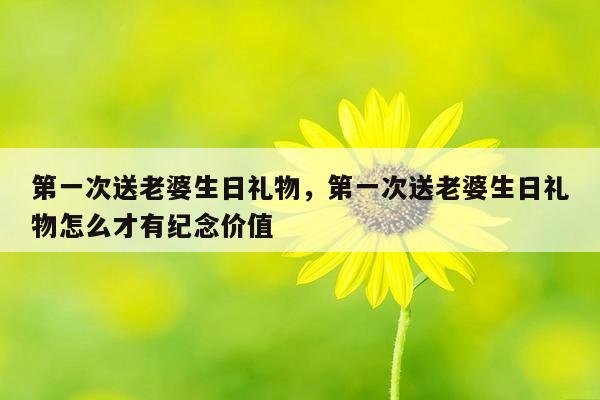 第一次送老婆生日礼物，第一次送老婆生日礼物怎么才有纪念价值