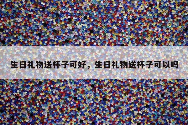 生日礼物送杯子可好，生日礼物送杯子可以吗