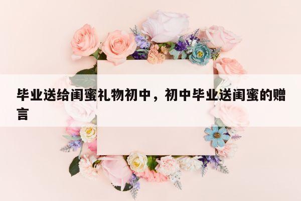 毕业送给闺蜜礼物初中，初中毕业送闺蜜的赠言