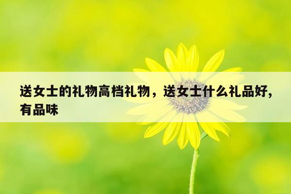 送女士的礼物高档礼物，送女士什么礼品好,有品味