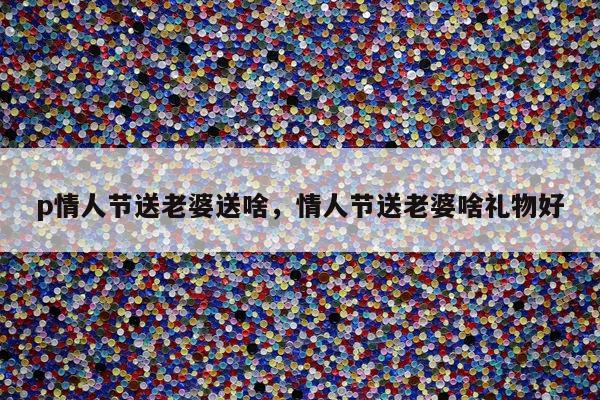 p情人节送老婆送啥，情人节送老婆啥礼物好