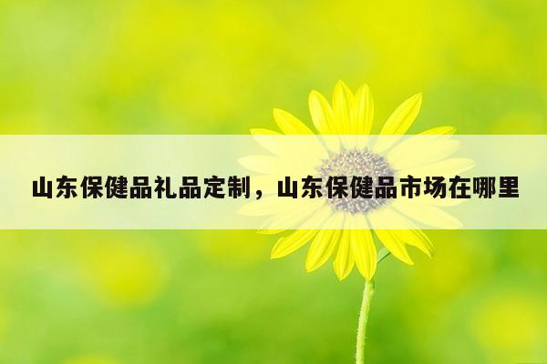 山东保健品礼品定制，山东保健品市场在哪里