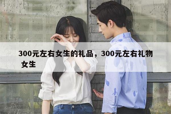 300元左右女生的礼品，300元左右礼物 女生