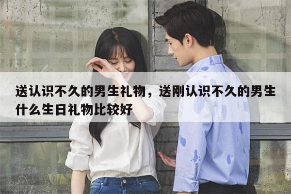 送认识不久的男生礼物，送刚认识不久的男生什么生日礼物比较好