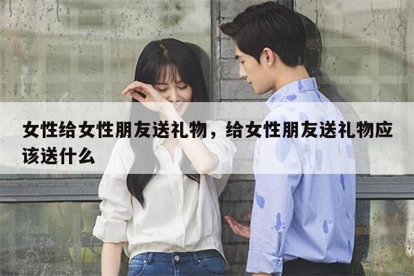 女性给女性朋友送礼物，给女性朋友送礼物应该送什么