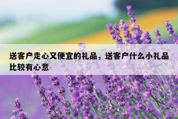 送客户走心又便宜的礼品，送客户什么小礼品比较有心意
