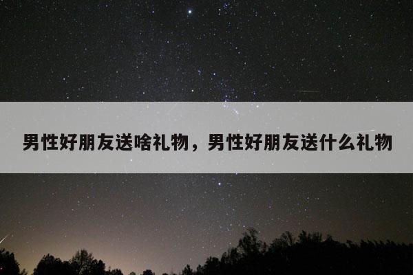 男性好朋友送啥礼物，男性好朋友送什么礼物