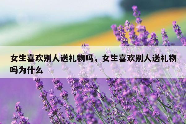 女生喜欢别人送礼物吗，女生喜欢别人送礼物吗为什么