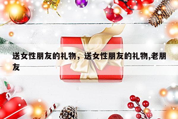 送女性朋友的礼物，送女性朋友的礼物,老朋友