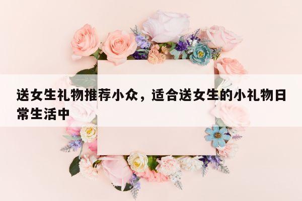 送女生礼物推荐小众，适合送女生的小礼物日常生活中