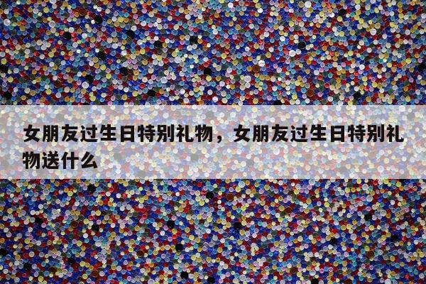 女朋友过生日特别礼物，女朋友过生日特别礼物送什么