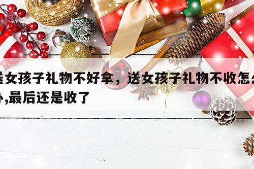 送女孩子礼物不好拿，送女孩子礼物不收怎么办,最后还是收了