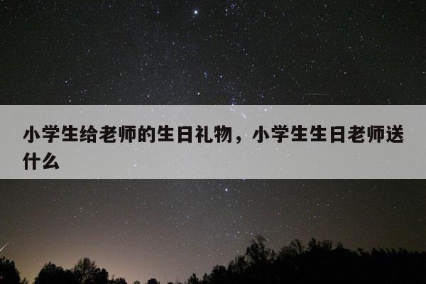 小学生给老师的生日礼物，小学生生日老师送什么