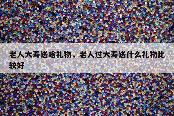 老人大寿送啥礼物，老人过大寿送什么礼物比较好