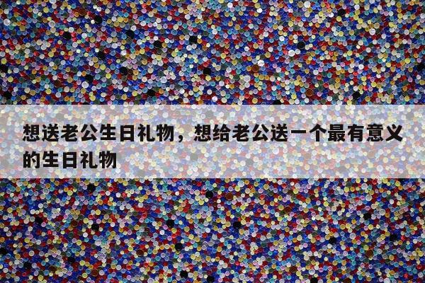 想送老公生日礼物，想给老公送一个最有意义的生日礼物