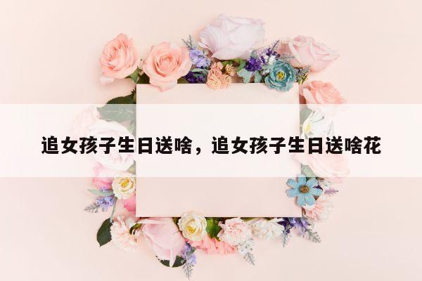 追女孩子生日送啥，追女孩子生日送啥花