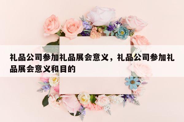 礼品公司参加礼品展会意义，礼品公司参加礼品展会意义和目的