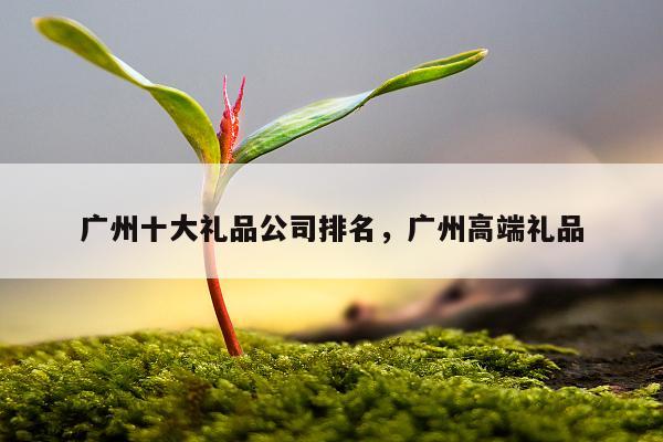 广州十大礼品公司排名，广州高端礼品