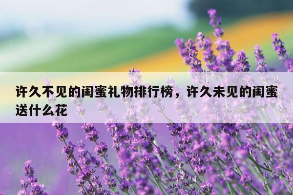 许久不见的闺蜜礼物排行榜，许久未见的闺蜜送什么花
