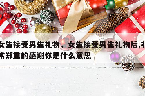 女生接受男生礼物，女生接受男生礼物后,非常郑重的感谢你是什么意思