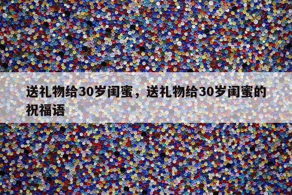 送礼物给30岁闺蜜，送礼物给30岁闺蜜的祝福语