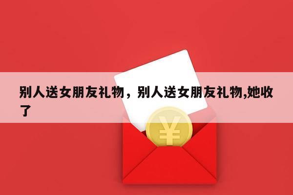 别人送女朋友礼物，别人送女朋友礼物,她收了