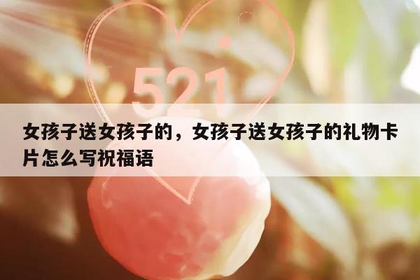 女孩子送女孩子的，女孩子送女孩子的礼物卡片怎么写祝福语