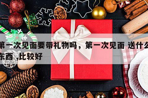 第一次见面要带礼物吗，第一次见面 送什么东西 ,比较好
