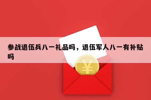 参战退伍兵八一礼品吗，退伍军人八一有补贴吗
